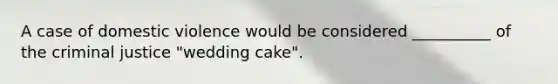 A case of domestic violence would be considered __________ of the criminal justice "wedding cake".