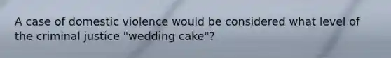 A case of domestic violence would be considered what level of the criminal justice "wedding cake"?