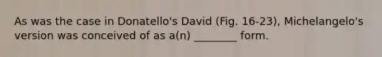 As was the case in Donatello's David (Fig. 16-23), Michelangelo's version was conceived of as a(n) ________ form.