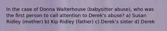 In the case of Donna Walterhouse (babysitter abuse), who was the first person to call attention to Derek's abuse? a) Susan Ridley (mother) b) Kip Ridley (father) c) Derek's sister d) Derek