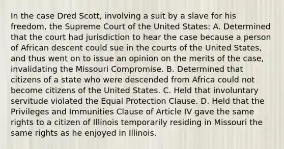 In the case Dred Scott, involving a suit by a slave for his freedom, the Supreme Court of the United States: A. Determined that the court had jurisdiction to hear the case because a person of African descent could sue in the courts of the United States, and thus went on to issue an opinion on the merits of the case, invalidating the Missouri Compromise. B. Determined that citizens of a state who were descended from Africa could not become citizens of the United States. C. Held that involuntary servitude violated the Equal Protection Clause. D. Held that the Privileges and Immunities Clause of Article IV gave the same rights to a citizen of Illinois temporarily residing in Missouri the same rights as he enjoyed in Illinois.