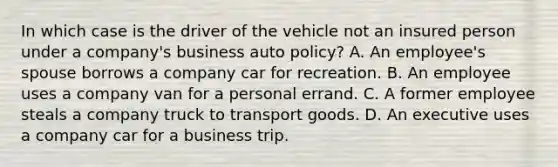 In which case is the driver of the vehicle not an insured person under a company's business auto policy? A. An employee's spouse borrows a company car for recreation. B. An employee uses a company van for a personal errand. C. A former employee steals a company truck to transport goods. D. An executive uses a company car for a business trip.