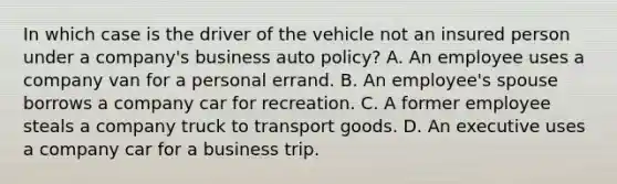 In which case is the driver of the vehicle not an insured person under a company's business auto policy? A. An employee uses a company van for a personal errand. B. An employee's spouse borrows a company car for recreation. C. A former employee steals a company truck to transport goods. D. An executive uses a company car for a business trip.