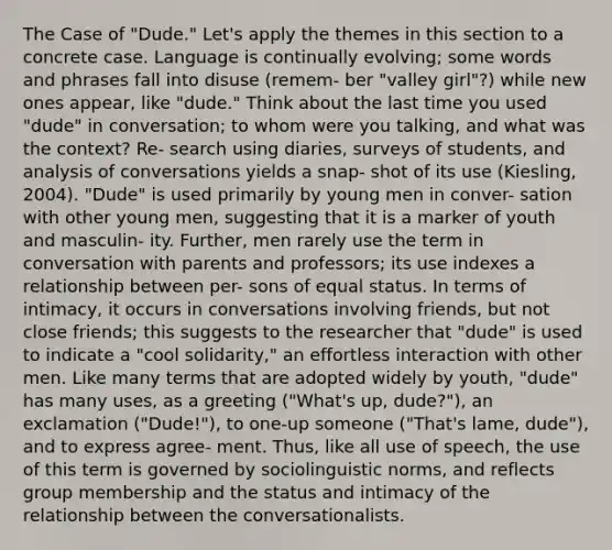 The Case of "Dude." Let's apply the themes in this section to a concrete case. Language is continually evolving; some words and phrases fall into disuse (remem- ber "valley girl"?) while new ones appear, like "dude." Think about the last time you used "dude" in conversation; to whom were you talking, and what was the context? Re- search using diaries, surveys of students, and analysis of conversations yields a snap- shot of its use (Kiesling, 2004). "Dude" is used primarily by young men in conver- sation with other young men, suggesting that it is a marker of youth and masculin- ity. Further, men rarely use the term in conversation with parents and professors; its use indexes a relationship between per- sons of equal status. In terms of intimacy, it occurs in conversations involving friends, but not close friends; this suggests to the researcher that "dude" is used to indicate a "cool solidarity," an effortless interaction with other men. Like many terms that are adopted widely by youth, "dude" has many uses, as a greeting ("What's up, dude?"), an exclamation ("Dude!"), to one-up someone ("That's lame, dude"), and to express agree- ment. Thus, like all use of speech, the use of this term is governed by sociolinguistic norms, and reflects group membership and the status and intimacy of the relationship between the conversationalists. ​