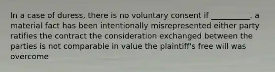 In a case of duress, there is no voluntary consent if __________. a material fact has been intentionally misrepresented either party ratifies the contract the consideration exchanged between the parties is not comparable in value the plaintiff's free will was overcome