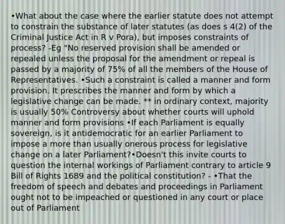 •What about the case where the earlier statute does not attempt to constrain the substance of later statutes (as does s 4(2) of the Criminal Justice Act in R v Pora), but imposes constraints of process? -Eg "No reserved provision shall be amended or repealed unless the proposal for the amendment or repeal is passed by a majority of 75% of all the members of the House of Representatives. •Such a constraint is called a manner and form provision. It prescribes the manner and form by which a legislative change can be made. ** in ordinary context, majority is usually 50% Controversy about whether courts will uphold manner and form provisions •If each Parliament is equally sovereign, is it antidemocratic for an earlier Parliament to impose a <a href='https://www.questionai.com/knowledge/keWHlEPx42-more-than' class='anchor-knowledge'>more than</a> usually onerous process for legislative change on a later Parliament?•Doesn't this invite courts to question the internal workings of Parliament contrary to article 9 Bill of Rights 1689 and the political constitution? - •That the freedom of speech and debates and proceedings in Parliament ought not to be impeached or questioned in any court or place out of Parliament