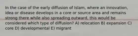 In the case of the early diffusion of Islam, where an innovation, idea or disease develops in a core or source area and remains strong there while also spreading outward, this would be considered which type of diffusion? A) relocation B) expansion C) core D) developmental E) migrant