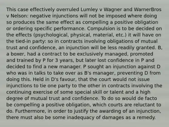 This case effectively overruled Lumley v Wagner and WarnerBros v Nelson: negative injunctions will not be imposed where doing so produces the same effect as compelling a positive obligation or ordering specific performance. Compulsion is to be decided on the effects (psychological, physical, material, etc.) it will have on the tied-in party: so in contracts involving obligations of mutual trust and confidence, an injunction will be less readily granted. B, a boxer, had a contract to be exclusively managed, promoted and trained by P for 3 years, but later lost confidence in P and decided to find a new manager. P sought an injunction against D who was in talks to take over as B's manager, preventing D from doing this. Held in D's favour, that the court would not issue injunctions to tie one party to the other in contracts involving the continuing exercise of some special skill or talent and a high degree of mutual trust and confidence. To do so would de facto be compelling a positive obligation, which courts are reluctant to do. Furthermore, in order to justify the awarding of an injunction, there must also be some inadequacy of damages as a remedy.