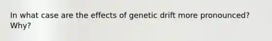 In what case are the effects of genetic drift more pronounced? Why?