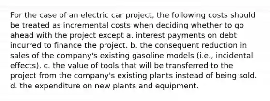 For the case of an electric car project, the following costs should be treated as incremental costs when deciding whether to go ahead with the project except a. interest payments on debt incurred to finance the project. b. the consequent reduction in sales of the company's existing gasoline models (i.e., incidental effects). c. the value of tools that will be transferred to the project from the company's existing plants instead of being sold. d. the expenditure on new plants and equipment.