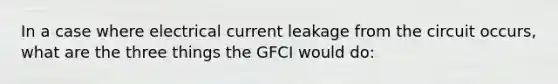 In a case where electrical current leakage from the circuit occurs, what are the three things the GFCI would do: