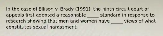 In the case of Ellison v. Brady (1991), the ninth circuit court of appeals first adopted a reasonable _____ standard in response to research showing that men and women have _____ views of what constitutes sexual harassment.