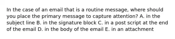 In the case of an email that is a routine message, where should you place the primary message to capture attention? A. in the subject line B. in the signature block C. in a post script at the end of the email D. in the body of the email E. in an attachment