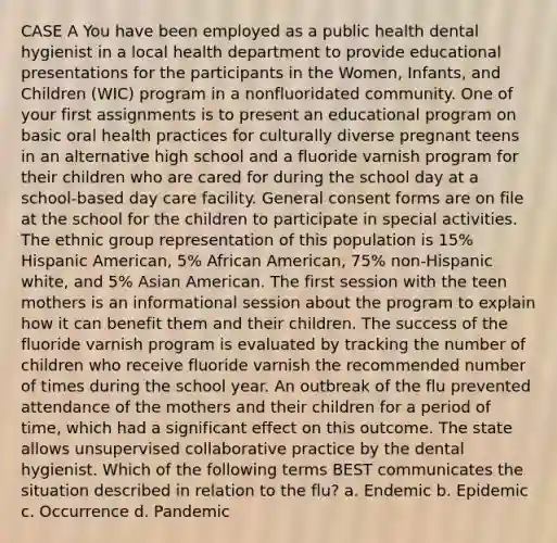 CASE A You have been employed as a public health dental hygienist in a local health department to provide educational presentations for the participants in the Women, Infants, and Children (WIC) program in a nonfluoridated community. One of your first assignments is to present an educational program on basic oral health practices for culturally diverse pregnant teens in an alternative high school and a fluoride varnish program for their children who are cared for during the school day at a school-based day care facility. General consent forms are on file at the school for the children to participate in special activities. The ethnic group representation of this population is 15% Hispanic American, 5% African American, 75% non-Hispanic white, and 5% Asian American. The first session with the teen mothers is an informational session about the program to explain how it can benefit them and their children. The success of the fluoride varnish program is evaluated by tracking the number of children who receive fluoride varnish the recommended number of times during the school year. An outbreak of the flu prevented attendance of the mothers and their children for a period of time, which had a significant effect on this outcome. The state allows unsupervised collaborative practice by the dental hygienist. Which of the following terms BEST communicates the situation described in relation to the flu? a. Endemic b. Epidemic c. Occurrence d. Pandemic