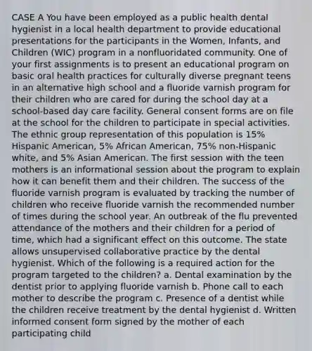 CASE A You have been employed as a public health dental hygienist in a local health department to provide educational presentations for the participants in the Women, Infants, and Children (WIC) program in a nonfluoridated community. One of your first assignments is to present an educational program on basic oral health practices for culturally diverse pregnant teens in an alternative high school and a fluoride varnish program for their children who are cared for during the school day at a school-based day care facility. General consent forms are on file at the school for the children to participate in special activities. The ethnic group representation of this population is 15% Hispanic American, 5% African American, 75% non-Hispanic white, and 5% Asian American. The first session with the teen mothers is an informational session about the program to explain how it can benefit them and their children. The success of the fluoride varnish program is evaluated by tracking the number of children who receive fluoride varnish the recommended number of times during the school year. An outbreak of the flu prevented attendance of the mothers and their children for a period of time, which had a significant effect on this outcome. The state allows unsupervised collaborative practice by the dental hygienist. Which of the following is a required action for the program targeted to the children? a. Dental examination by the dentist prior to applying fluoride varnish b. Phone call to each mother to describe the program c. Presence of a dentist while the children receive treatment by the dental hygienist d. Written informed consent form signed by the mother of each participating child