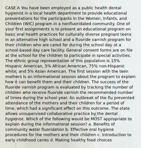 CASE A You have been employed as a public health dental hygienist in a local health department to provide educational presentations for the participants in the Women, Infants, and Children (WIC) program in a nonfluoridated community. One of your first assignments is to present an educational program on basic oral health practices for culturally diverse pregnant teens in an alternative high school and a fluoride varnish program for their children who are cared for during the school day at a school-based day care facility. General consent forms are on file at the school for the children to participate in special activities. The ethnic group representation of this population is 15% Hispanic American, 5% African American, 75% non-Hispanic white, and 5% Asian American. The first session with the teen mothers is an informational session about the program to explain how it can benefit them and their children. The success of the fluoride varnish program is evaluated by tracking the number of children who receive fluoride varnish the recommended number of times during the school year. An outbreak of the flu prevented attendance of the mothers and their children for a period of time, which had a significant effect on this outcome. The state allows unsupervised collaborative practice by the dental hygienist. Which of the following would be MOST appropriate to explain during the informational session? a. Benefits of community water fluoridation b. Effective oral hygiene procedures for the mothers and their children c. Introduction to early childhood caries d. Making healthy food choices