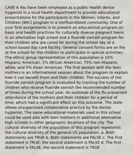 CASE A You have been employed as a public health dental hygienist in a local health department to provide educational presentations for the participants in the Women, Infants, and Children (WIC) program in a nonfluoridated community. One of your first assignments is to present an educational program on basic oral health practices for culturally diverse pregnant teens in an alternative high school and a fluoride varnish program for their children who are cared for during the school day at a school-based day care facility. General consent forms are on file at the school for the children to participate in special activities. The ethnic group representation of this population is 15% Hispanic American, 5% African American, 75% non-Hispanic white, and 5% Asian American. The first session with the teen mothers is an informational session about the program to explain how it can benefit them and their children. The success of the fluoride varnish program is evaluated by tracking the number of children who receive fluoride varnish the recommended number of times during the school year. An outbreak of the flu prevented attendance of the mothers and their children for a period of time, which had a significant effect on this outcome. The state allows unsupervised collaborative practice by the dental hygienist. The same educational materials used in this school could be used also with teen mothers in additional alternative high schools in other geographic locations of the city. The cultural diversity of the population of this program represents the cultural diversity of the general US population. a. Both statements are TRUE b. Both statements are FALSE c. The first statement is TRUE; the second statement is FALSE d. The first statement is FALSE; the second statement is TRUE