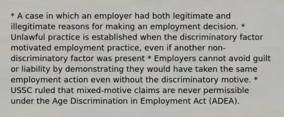 * A case in which an employer had both legitimate and illegitimate reasons for making an employment decision. * Unlawful practice is established when the discriminatory factor motivated employment practice, even if another non-discriminatory factor was present * Employers cannot avoid guilt or liability by demonstrating they would have taken the same employment action even without the discriminatory motive. * USSC ruled that mixed-motive claims are never permissible under the Age Discrimination in Employment Act (ADEA).