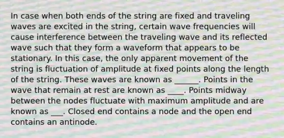 In case when both ends of the string are fixed and traveling waves are excited in the string, certain wave frequencies will cause interference between the traveling wave and its reflected wave such that they form a waveform that appears to be stationary. In this case, the only apparent movement of the string is fluctuation of amplitude at fixed points along the length of the string. These waves are known as ______. Points in the wave that remain at rest are known as ____. Points midway between the nodes fluctuate with maximum amplitude and are known as ___. Closed end contains a node and the open end contains an antinode.