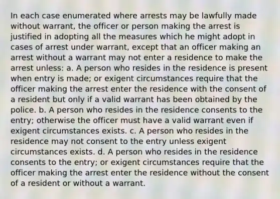 In each case enumerated where arrests may be lawfully made without warrant, the officer or person making the arrest is justified in adopting all the measures which he might adopt in cases of arrest under warrant, except that an officer making an arrest without a warrant may not enter a residence to make the arrest unless: a. A person who resides in the residence is present when entry is made; or exigent circumstances require that the officer making the arrest enter the residence with the consent of a resident but only if a valid warrant has been obtained by the police. b. A person who resides in the residence consents to the entry; otherwise the officer must have a valid warrant even if exigent circumstances exists. c. A person who resides in the residence may not consent to the entry unless exigent circumstances exists. d. A person who resides in the residence consents to the entry; or exigent circumstances require that the officer making the arrest enter the residence without the consent of a resident or without a warrant.