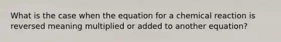 What is the case when the equation for a chemical reaction is reversed meaning multiplied or added to another equation?