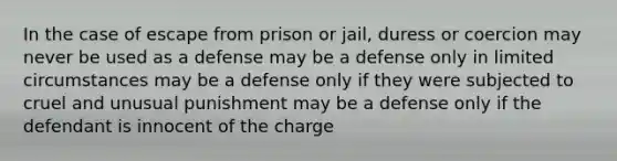 In the case of escape from prison or jail, duress or coercion may never be used as a defense may be a defense only in limited circumstances may be a defense only if they were subjected to cruel and unusual punishment may be a defense only if the defendant is innocent of the charge