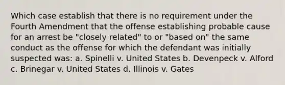 Which case establish that there is no requirement under the Fourth Amendment that the offense establishing probable cause for an arrest be "closely related" to or "based on" the same conduct as the offense for which the defendant was initially suspected was: a. Spinelli v. United States b. Devenpeck v. Alford c. Brinegar v. United States d. Illinois v. Gates