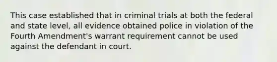 This case established that in criminal trials at both the federal and state level, all evidence obtained police in violation of the Fourth Amendment's warrant requirement cannot be used against the defendant in court.