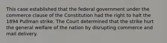 This case established that the federal government under the commerce clause of the Constitution had the right to halt the 1894 Pullman strike. The Court determined that the strike hurt the general welfare of the nation by disrupting commerce and mail delivery.