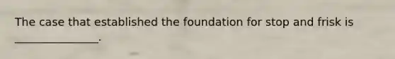 The case that established the foundation for stop and frisk is _______________.