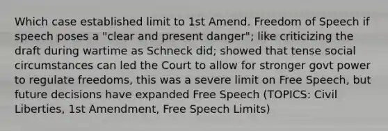 Which case established limit to 1st Amend. Freedom of Speech if speech poses a "clear and present danger"; like criticizing the draft during wartime as Schneck did; showed that tense social circumstances can led the Court to allow for stronger govt power to regulate freedoms, this was a severe limit on Free Speech, but future decisions have expanded Free Speech (TOPICS: Civil Liberties, 1st Amendment, Free Speech Limits)