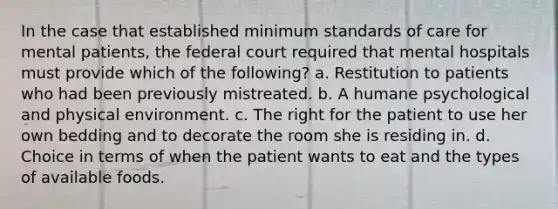 In the case that established minimum standards of care for mental patients, the federal court required that mental hospitals must provide which of the following? a. Restitution to patients who had been previously mistreated. b. A humane psychological and physical environment. c. The right for the patient to use her own bedding and to decorate the room she is residing in. d. Choice in terms of when the patient wants to eat and the types of available foods.