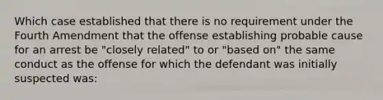 Which case established that there is no requirement under the Fourth Amendment that the offense establishing probable cause for an arrest be "closely related" to or "based on" the same conduct as the offense for which the defendant was initially suspected was: