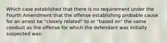 Which case established that there is no requirement under the Fourth Amendment that the offense establishing probable cause for an arrest be "closely related" to or "based on" the same conduct as the offense for which the defendant was initially suspected was:​