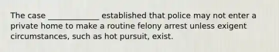 The case _____________ established that police may not enter a private home to make a routine felony arrest unless exigent circumstances, such as hot pursuit, exist.