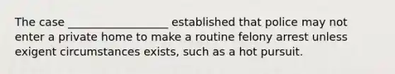 The case __________________ established that police may not enter a private home to make a routine felony arrest unless exigent circumstances exists, such as a hot pursuit.