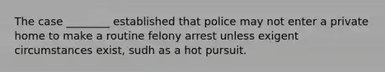 The case ________ established that police may not enter a private home to make a routine felony arrest unless exigent circumstances exist, sudh as a hot pursuit.