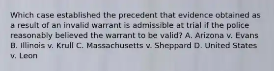 Which case established the precedent that evidence obtained as a result of an invalid warrant is admissible at trial if the police reasonably believed the warrant to be valid? A. Arizona v. Evans B. Illinois v. Krull C. Massachusetts v. Sheppard D. United States v. Leon