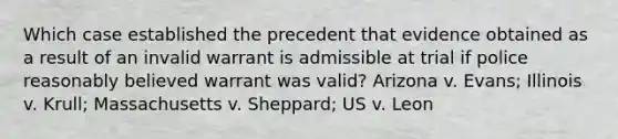 Which case established the precedent that evidence obtained as a result of an invalid warrant is admissible at trial if police reasonably believed warrant was valid? Arizona v. Evans; Illinois v. Krull; Massachusetts v. Sheppard; US v. Leon