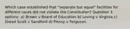 Which case established that "separate but equal" facilities for different races did not violate the Constitution? Question 3 options: a) Brown v Board of Education b) Loving v Virginia c) Dread Scott v Sandford d) Plessy v Ferguson