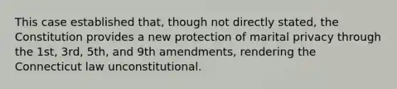 This case established that, though not directly stated, the Constitution provides a new protection of marital privacy through the 1st, 3rd, 5th, and 9th amendments, rendering the Connecticut law unconstitutional.