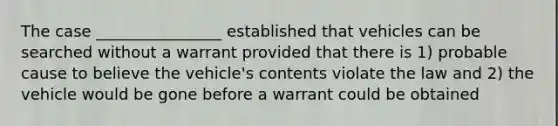 The case ________________ established that vehicles can be searched without a warrant provided that there is 1) probable cause to believe the vehicle's contents violate the law and 2) the vehicle would be gone before a warrant could be obtained