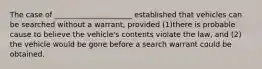 The case of _____________________ established that vehicles can be searched without a warrant, provided (1)there is probable cause to believe the vehicle's contents violate the law, and (2) the vehicle would be gone before a search warrant could be obtained.