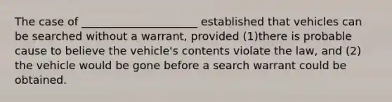 The case of _____________________ established that vehicles can be searched without a warrant, provided (1)there is probable cause to believe the vehicle's contents violate the law, and (2) the vehicle would be gone before a search warrant could be obtained.