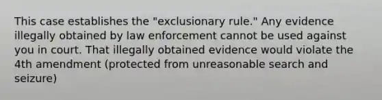 This case establishes the "exclusionary rule." Any evidence illegally obtained by law enforcement cannot be used against you in court. That illegally obtained evidence would violate the 4th amendment (protected from unreasonable search and seizure)