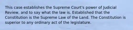 This case establishes the Supreme Court's power of Judicial Review, and to say what the law is. Established that the Constitution is the Supreme Law of the Land. The Constitution is superior to any ordinary act of the legislature.