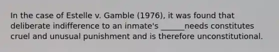 In the case of Estelle v. Gamble (1976), it was found that deliberate indifference to an inmate's ______needs constitutes cruel and unusual punishment and is therefore unconstitutional.