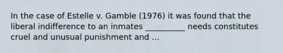 In the case of Estelle v. Gamble (1976) it was found that the liberal indifference to an inmates __________ needs constitutes cruel and unusual punishment and ...