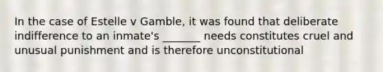 In the case of Estelle v Gamble, it was found that deliberate indifference to an inmate's _______ needs constitutes cruel and unusual punishment and is therefore unconstitutional