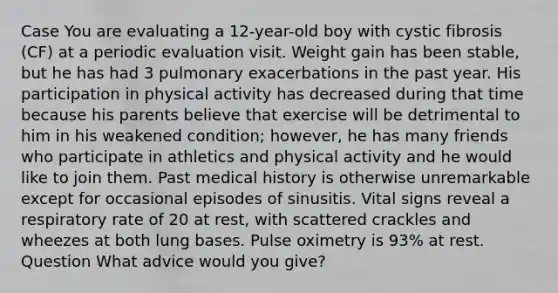 Case You are evaluating a 12-year-old boy with cystic fibrosis (CF) at a periodic evaluation visit. Weight gain has been stable, but he has had 3 pulmonary exacerbations in the past year. His participation in physical activity has decreased during that time because his parents believe that exercise will be detrimental to him in his weakened condition; however, he has many friends who participate in athletics and physical activity and he would like to join them. Past medical history is otherwise unremarkable except for occasional episodes of sinusitis. Vital signs reveal a respiratory rate of 20 at rest, with scattered crackles and wheezes at both lung bases. Pulse oximetry is 93% at rest. Question What advice would you give?